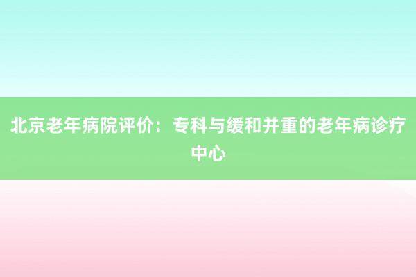 北京老年病院评价：专科与缓和并重的老年病诊疗中心